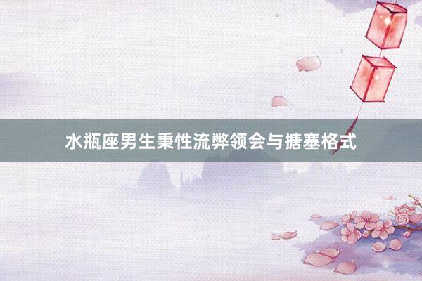 水瓶座男生秉性流弊领会与搪塞格式
